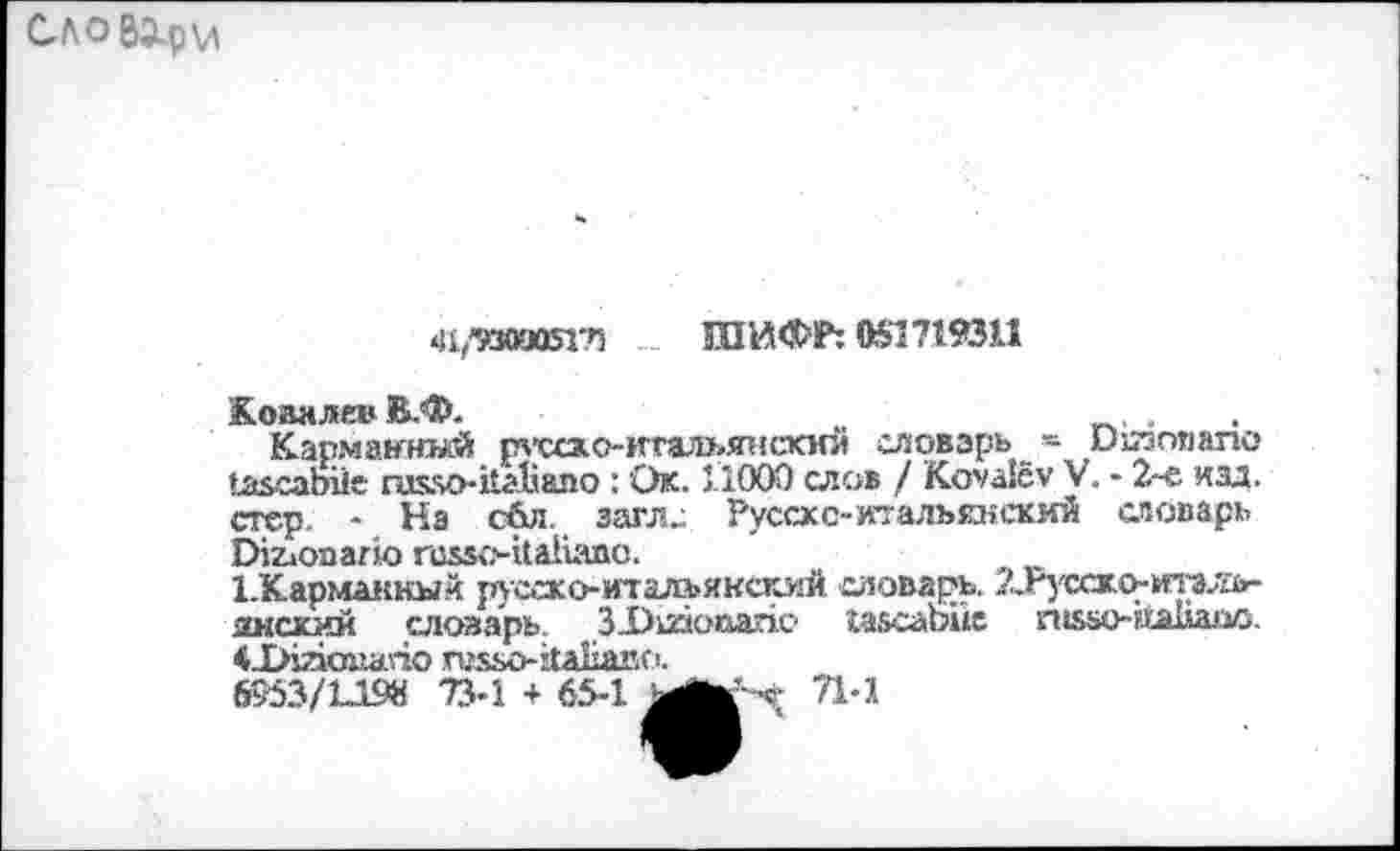 ﻿С-ЛО ВЭ^р\А
<И/’930аоЯ7! ШИФР: 051719311
Коваляв В.Ф.	.
Карманный рхо:о-итальянскнй словарь _=■ ихтзолапо иасаЬйе газзо-каЬало : Ок. 11000 слов / Коуд1су V. - 2-е изд. стер. - На сбл. заглс Руссхс-итальянский словарь ЗДьопагю гоззс-каНапс.
ЪКарманкый руссхоитальякский словарь. ?..гусско-тзлъ-янсхий словарь. З-Ошопапх? газсаЬие гн5ьо-ЁЬа11аио. 41>1аоиапо хшьо-йаЬапо.
6953/1-198 73-1 + 65-1 Ь
71-1